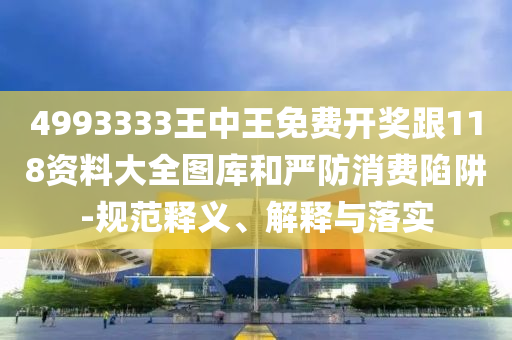 4993333王中王免费开奖跟118资料大全图库和严防消费陷阱-规范释义、解释与落实