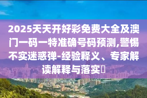 2025天天开好彩免费大全及澳门一码一特准确号码预测,警惕不实迷惑弹-经验释义、专家解读解释与落实​