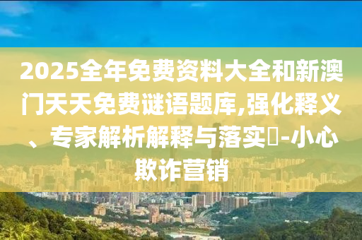 2025全年免费资料大全和新澳门天天免费谜语题库,强化释义、专家解析解释与落实​-小心欺诈营销